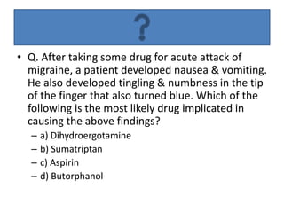 • Q. After taking some drug for acute attack of
migraine, a patient developed nausea & vomiting.
He also developed tingling & numbness in the tip
of the finger that also turned blue. Which of the
following is the most likely drug implicated in
causing the above findings?
– a) Dihydroergotamine
– b) Sumatriptan
– c) Aspirin
– d) Butorphanol
 