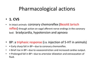 Pharmacological actions
• 1. CVS
• In intact animals- coronary chemoreflex (Bezold Jarisch
reflex) through action on vagal afferent nerve endings in the coronary
bed: bradycardia, hypotension and apnoea
• BP: a triphasic response (i.v. injection of 5-HT in animals)
• • Early sharp fall in BP—due to coronary chemoreflex.
• • Brief rise in BP—due to vasoconstriction and increased cardiac output.
• • Prolonged fall in BP—due to arteriolar dilatation and extravasation of
fluid.
 