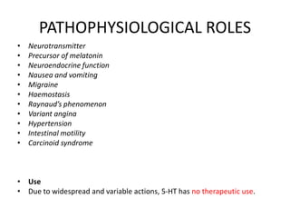 PATHOPHYSIOLOGICAL ROLES
• Neurotransmitter
• Precursor of melatonin
• Neuroendocrine function
• Nausea and vomiting
• Migraine
• Haemostasis
• Raynaud’s phenomenon
• Variant angina
• Hypertension
• Intestinal motility
• Carcinoid syndrome
• Use
• Due to widespread and variable actions, 5-HT has no therapeutic use.
 