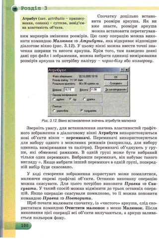 д - . .* Спочатку доцільно встано-
Атрибут (лат. attnbutio - припису- . _
вання, ознака) - суттєва, невід’єм- вити Розміри аркуша. Як ви
на властивість об’єкта. вже знаете, розміри аркуша
можна встановити перетягуван­
ням маркерів змінення розмірів. Цю саму операцію можна вико­
нати командою Малюнок => Атрибут и, яка відкриває відповідне
діалогове вікно (рис. 3.12). У цьому вікні можна ввести точні зна­
чення ширини та висоти аркуша. Крім того, там наведено деякі
дані про файл і зображення, можна вибрати одиниці вимірювання
розмірів аркуша та потрібну палітру - чорно-білу або кольорову.
Розділ З
Атрибути JLlxJ
Файл збережено: 30.10.200510:18
Розмір Файлу: 11 141 байт
Роздільна здатність 96 х 96 крапок на
Ширина: | і 6.11| Висота: |і1 ,5 6
■Одиниці вимрю еання--------------------------
одйми (• си С кратки
■Палітра:
С чорно-біла (• кольорова
ОК
Скасувати
5а замовчуванням
Рис. 3.12. Вікно встановлення значень атрибутів малюнка
Зверніть увагу, для встановлення значень властивостей графіч­
ного зображення в діалоговому вікні Атрибути використовуються
нові об’єкти вікон - перемикачі. Перемикачі використовуються
для вибору одного з можливих режимів (наприклад, для вибору
одиниць вимірювання та палітри). Перемикачі об’єднують у гру­
пи, які обмежені рамками. В одній групі може бути вибраний
тільки один перемикач. Вибравши перемикач, він набуває такого
вигляду о. Якщо вибрати інший перемикач в одній групі, поперед­
ній вибір буде скасовано.
У ході створення зображення користувач може помилятися,
малюючи окремі графічні об’єкти. Останню виконану операцію
можна скасувати. Для цього потрібно виконати Правка => Ска­
сувати. У такий спосіб можна відмінити до трьох останніх опера­
цій. Якщо операцію скасували помилково, то її можна поновити
командою Правка =>Повторити.
Щоб почати малювати спочатку, із «чистого» аркуша, слід ско­
ристатися командою Очистити малюнок з меню Малюнок. Після
виконання цієї операції всі об’єкти вилучаються, а аркуш залива­
ється кольором фону.
100
 