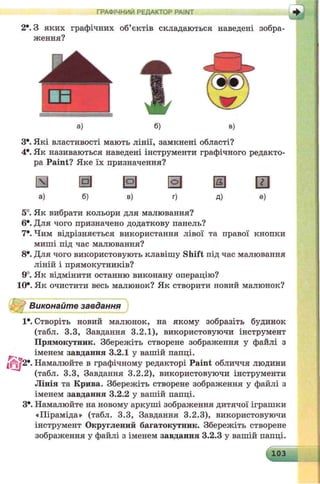 2е. З яких графічних об’єктів складаються наведені зобра­
ження?
ГРАФІЧНИЙ РЕДАКТОР PAINT + j
а) б) в)
З*. Які властивості мають лінії, замкнені області?
4*. Як називаються наведені інструменти графічного редакто­
ра Paint? Яке їх призначення?
а ш © а ® ш
а) б) в) г) д) е)
5°. Як вибрати кольори для малювання?
6е. Для чого призначено додаткову панель?
7е. Чим відрізняється використання лівої та правої кнопки
миші під час малювання?
8е. Для чого використовують клавішу Shift під час малювання
ліній і прямокутників?
9°. Як відмінити останню виконану операцію?
10*. Як очистити весь малюнок? Як створити новий малюнок?
Виконайте завдання
1*. Створіть новий малюнок, на якому зобразіть будинок
(табл. 3.3, Завдання 3.2.1), використовуючи інструмент
Прямокутник. Збережіть створене зображення у файлі з
іменем завдання 3.2.1 у вашій папці.
«О?2*. Намалюйте в графічному редакторі Paint обличчя людини
(табл. 3.3, Завдання 3.2.2), використовуючи інструменти
Лінія та Крива. Збережіть створене зображення у файлі з
іменем завдання 3.2.2 у вашій папці.
З*. Намалюйте на новому аркуші зображення дитячої іграшки
«Піраміда» (табл. 3.3, Завдання 3.2.3), використовуючи
інструмент Округлений багатокутник. Збережіть створене
зображення у файлі з іменем завдання 3.2.3 у вашій папці.
103
 