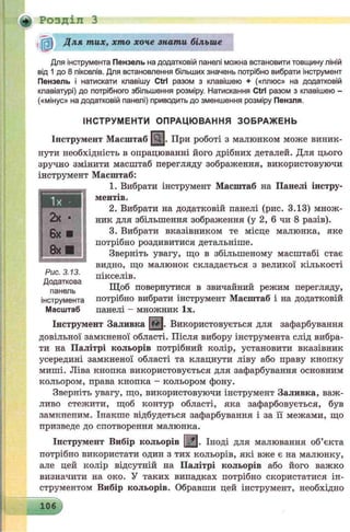 т
Для інструмента Пензель на додатковій панелі можна встановити товщину ліній
від 1 до 8 пікселів. Для встановлення більших значень потрібно вибрати інструмент
Пензель і натискати клавішу Ctrl разом з клавішею + («плюс» на додатковій
клавіатурі) до потрібного збільшення розміру. Натискання Ctrl разом з клавішею -
(«мінус» на додатковій панелі) приводить до зменшення розміру Пензля.
ІНСТРУМЕНТИ ОПРАЦЮ ВАННЯ ЗОБРАЖ ЕНЬ
Інструмент Масштаб |Qj. При роботі з малюнком може виник­
нути необхідність в опрацюванні його дрібних деталей. Для цього
зручно змінити масштаб перегляду зображення, використовуючи
інструмент Масштаб:
1. Вибрати інструмент Масштаб на Панелі інстру­
ментів.
2. Вибрати на додатковій панелі (рис. 3.13) множ­
ник для збільшення зображення (у 2, 6 чи 8 разів).
3. Вибрати вказівником те місце малюнка, яке
потрібно роздивитися детальніше.
Зверніть увагу, що в збільшеному масштабі стає
видно, що малюнок складається з великої кількості
пікселів.
Щоб повернутися в звичайний режим перегляду,
потрібно вибрати інструмент Масштаб і на додатковій
панелі - множник їх.
Інструмент Заливка |ffr|. Використовується для зафарбування
довільної замкненої області. Після вибору інструмента слід вибра­
ти на Палітрі кольорів потрібний колір, установити вказівник
усередині замкненої області та клацнути ліву або праву кнопку
миші. Ліва кнопка використовується для зафарбування основним
кольором, права кнопка - кольором фону.
Зверніть увагу, що, використовуючи інструмент Заливка, важ­
ливо стежити, щоб контур області, яка зафарбовується, був
замкненим. Інакше відбудеться зафарбування і за її межами, що
призведе до спотворення малюнка.
Інструмент Вибір кольорів [<£|. Іноді для малювання об’єкта
потрібно використати один з тих кольорів, які вже є на малюнку,
але цей колір відсутній на Палітрі кольорів або його важко
визначити на око. У таких випадках потрібно скористатися ін­
струментом Вибір кольорів. Обравши цей інструмент, необхідно
2х •
6х ■
8х ■
Рис. 3.13.
Додаткова
панель
інструмента
Масштаб
Д ля тих, хто хоче знати більше
РОЗДІЛ З
106
 