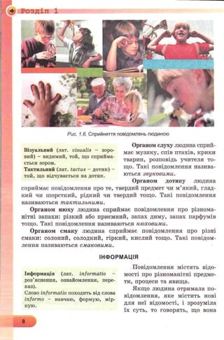 + Розділ 1
Рис. 1.6. Сприйняття повідомлень людиною
Органом слуху людина сприй­
має музику, спів птахів, крики
тварин, розповідь учителя то­
що. Такі повідомлення назива­
ються звуковими.
Органом дотику людина
сприймає повідомлення про те, твердий предмет чи м’який, глад­
кий чи шорсткий, рідкий чи твердий тощо. Такі повідомлення
називаються тактильними.
Органом нюху людина сприймає повідомлення про різнома­
нітні запахи: різкий або приємний, запах диму, запах парфумів
тощо. Такі повідомлення називаються нюховими.
Органом смаку людина сприймає повідомлення про різні
смаки: солоний, солодкий, гіркий, кислий тощо. Такі повідом­
лення називаються смаковими.
ІНФОРМАЦІЯ
Повідомлення містять відо­
мості про різноманітні предме­
ти, процеси та явища.
Якщо людина отримала по­
відомлення, яке містить нові
для неї відомості, і зрозуміла
їх суть, то говорять, що вона
Інформація (лат. informatio -
роз’яснення, ознайомлення, пере­
каз).
Слово informatio походить від слова
informo - навчаю, формую, мір­
кую.
Візуальпий (лат. visualis - зоро­
вий) - видимий, той, що сприйма­
ється зором.
Тактильний (лат. tactus - дотик) -
той, що відчувається на дотик.
8
 