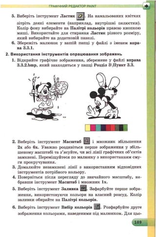 ГРАФІЧНИЙ РЕДАКТОР PAINT
& . На намальованих квітках5. Виберіть інструмент Ластик
зітріть деякі елементи (наприклад, внутрішні пелюстки).
Колір фону вибирайте на Палітрі кольорів правою кнопкою
миші. Використайте для стирання Ластик різного розміру,
який вибирайте на додатковій панелі.
6. Збережіть малюнок у вашій папці у файлі з іменем впра­
ва 3.3.1.
2. В и кори ста ння ін стр ум е н тів о п рацю ва ння зображ ень
1. Відкрийте графічне зображення, збережене у файлі вправа
3.3.2.bmp, який знаходиться у папці Розділ 3Пункт 3.3.
2. Виберіть інструмент Масштаб [іОЦ і множник збільшення
2х або 6х. Уважно роздивіться перше зображення у збіль­
шеному масштабі та з’ясуйте, чи всі лінії графічних об’єктів
замкнені. Переміщуйтеся по малюнку з використанням сму­
ги прокручування.
3. Домалюйте незамкнені лінії з використанням відповідних
інструментів потрібного кольору.
4. Поверніться після перегляду до звичайного масштабу, ви­
бравши інструмент Масштаб і множник їх.
5. Виберіть інструмент Заливка (§ |. Зафарбуйте перше зобра­
ження, використовуючи кольори на власний розсуд. Колір
заливки обирайте на Палітрі кольорів.
6. Виберіть інструмент Вибір кольорів [^ |. Розфарбуйте друге
зображення кольорами, наведеними під малюнком. Для цьо-
 