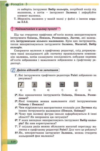 * Розділ З
і
го виберіть інструмент Вибір кольорів, потрібний колір під
малюнком, а потім - інструмент Заливка і зафарбуйте
елемент малюнка.
Збережіть малюнок у вашій папці у файлі з іменем впра­
ва 3.3.2.
Під час створення графічних об’єктів можна використовувати
інструменти Олівець, Пензель, Розпилювач, Ластик, які назива­
ють інструментами вільного малювання. Крім цих інструментів,
також використовуються інструменти Заливка, Масштаб, Вибір
кольорів.
Створюючи малюнок в графічному редакторі, слід дотримува­
тися такої послідовності дій: спочатку проаналізувати компози­
цію малюнка, потім спланувати послідовність побудови окремих
об’єктів зображення і намалювати зображення в графічному ре­
дакторі.
айте відповіді на запитання
1°. Які інструменти графічного редактора Paint зображено на
рисунках?
а) б) в) г) д) е)
2*. Яке призначення інструментів Олівець, Пензель, Розпи­
лювач?
З*. Якої товщини можна намалювати лінії інструментами
Олівець і Пензель?
4*. Чим відрізняється використання кольорів для Ластика від
інших інструментів малювання (Пензля, Олівця)?
5е. Чому при заливці фігури інколи зафарбовуються й інші
області? Як виправити цю ситуацію?
6*. У яких випадках використовують інструмент Вибір кольо­
рів? Як ним користуватися?
7°. У скільки разів можна збільшити масштаб перегляду ма­
люнка в графічному редакторі Paint? Для чого це роблять?
8*. Як, використавши інструмент Заливка, можна створити
кольоровий фон малюнка?
110
 