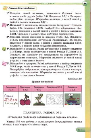 Виконайте завдання
1*. Створіть новий малюнок, написавши Олівцем імена
кількох своїх друзів (табл. 3.6, Завдання 3.3.1). Викорис­
тайте різні кольори. Збережіть малюнок у вашій папці у
файлі з іменем завдання 3.3.1.
72*. Намалюйте вишеньки, використавши інструмент Пензель
(табл. 3.6, Завдання 3.3.2). Розфарбуйте зображення. Збе­
режіть малюнок у вашій папці у файлі з іменем завдання
3.3.2. Складіть у зошиті план побудови зображення.
З*. Створіть новий малюнок за зразком (табл. 3.6, Завдання
3.3.3), використавши інструмент Розпилювач. Збережіть
малюнок у вашій папці у файлі з іменем завдання 3.3.3.
Складіть у зошиті план побудови зображення,
t )4*. Відкрийте в програмі Paint зображення з файлу завдання
3.3.4.bmp, який знаходиться в папці Розділ 3Пункт 3.3.
Знайдіть на малюнку всі трикутники та зафарбуйте їх
коричневим кольором. Збережіть малюнок у вашій папці
у файлі з тим самим іменем.
> J 5*. Відкрийте в програмі Paint зображення з файлу завдання
3.3.5.bmp, який знаходиться у папці Розділ 3Пункт 3.3.
Зафарбуйте зображення, використовуючи тільки кольори,
наведені під малюнком. Збережіть малюнок у вашій папці
у файлі з тим самим іменем.
Таблиця 3.6
Зразки зображень
ГРАФІЧНИЙ РЕДАКТОР PAINT
Завдання
3.3.1
0 ЛЛН.ІХ.
Cct UL-K-0
Завдання
3.3.2
Завдання
3.3.3
Завдання
3.3.5
Завдання 3.3.4
ПРАКТИЧНА РОБОТА № З
«С творення гр а ф ічно го зображ ення за поданим планом »
Увага! Під час роботи з комп’ютером дотримуйтеся правил
безпеки і санітарно-гігієнічних норм.
111
 
