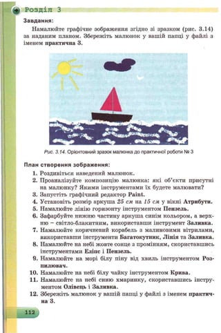 Ф Розділ З
З авдання:
Намалюйте графічне зображення згідно зі зразком (рис. 3.14)
за наданим планом. Збережіть малюнок у вашій папці у файлі з
іменем практична 3.
Рис. 3.14. Орієнтовний зразок малюнка до практичної роботи № З
План створен ня зображ ення:
1. Роздивіться наведений малюнок.
2. Проаналізуйте композицію малюнка: які об’єкти присутні
на малюнку? Якими інструментами їх будете малювати?
3. Запустіть графічний редактор Paint.
4. Установіть розмір аркуша 25 см на 15 см у вікні Атрибути.
5. Намалюйте лінію горизонту інструментом Пензель.
6. Зафарбуйте нижню частину аркуша синім кольором, а верх­
ню - світло-блакитним, використавши інструмент Заливка.
7. Намалюйте коричневий корабель з малиновими вітрилами,
використавши інструменти Багатокутник, Лінія та Заливка.
8. Намалюйте на небі жовте сонце з промінням, скориставшись
інструментами Еліпс і Пензель.
9. Намалюйте на морі білу піну від хвиль інструментом Роз­
пилювач.
10. Намалюйте на небі білу чайку інструментом Крива.
11. Намалюйте на небі синю хмаринку, скориставшись інстру­
ментом Олівець і Заливка.
12. Збережіть малюнок у вашій папці у файлі з іменем практич­
на 3.
112
 
