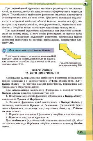 ГРАФІЧНИЙ РЕДАКТОР PAINT
ЛІПри переміщенні фрагмент малюнка розміщують на новому
місці, на попередньому він видаляється (зафарбовується кольором
фону). Переміщення виділеного фрагмента малюнка виконується
перетягуванням його на нове місце. Для цього вказівник слід роз­
містити всередині виділеної області (вигляд вказівника ф ) , на­
тиснути ліву кнопку миші та, не відпускаючи її, перемістити вка­
зівник у потрібне місце, після чого відпустити кнопку миші.
При копіюванні фрагмента зображення сам фрагмент залиша­
ється на своєму місці, а його копію розміщують на новому місці
малюнка. Копіювання виділеного фрагмента зображення можна
здійснити аналогічно до операції переміщення, натиснувши кла­
вішу Ctrl.
Копіювання та переміщення виділеного фрагмента зображення
можна виконати і з використанням Буфера обміну (рис. 3.17).
Буфер обміну - це частина пам’яті комп’ютера, призначена для
тимчасового зберігання даних.
Для переміщення виділеного фрагмента з використанням
Буфера обміну потрібно виконати такі дії:
1. Помістити виділений фрагмент зображення у Буфер обміну,
виконавши Правка => Вирізати.
2. Вставити фрагмент, який знаходиться у Буфері обміну, у
малюнок, виконавши Правка => Вставити. (Вставлений фраг­
мент зображення розташовується у верхньому лівому куті Робочо­
го поля вікна.)
3. Перемістити вставлений фрагмент у потрібне місце малюнка.
4. Відмінити виділення фрагмента.
Для копіювання фрагмента слід виконати аналогічні дії, тіль­
ки замість команди Вирізати потрібно виконати команду Копію­
вати.
У разі перетягування з натиснутою клавішею Shift
фрагмент малюнка переміщуватиметься за вказівни­
ком, залишаючи за собою слід у вигляді копій цього
фрагмента (рис. 3.16).
Д ля т их, хто хоче знати більше
Рис. 3.16. Копіювання,
натиснувши клавішу Shift
БУФЕР ОБМІНУ
ТА ЙОГО ВИКОРИСТАННЯ
115..
 