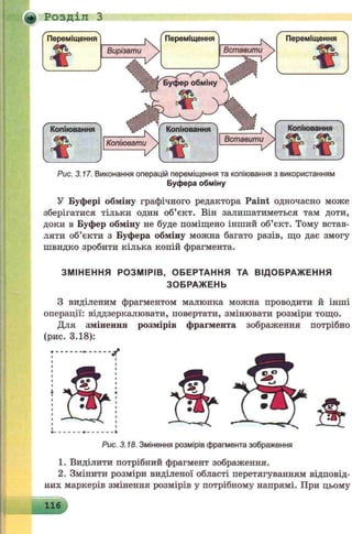 + Розділ З
Переміщення^ К Переміщення^ ^ Переміщення Л
т
V
Вирізати  1Вставити у
ф
V J
~ Ж V
-------------------- ' . Ж
Копіювання
*
Рис. 3.17. Виконання операцій переміщення та копіювання з використанням
Буфера обміну
У Буфері обміну графічного редактора Paint одночасно може
зберігатися тільки один об’єкт. Він залишатиметься там доти,
доки в Буфер обміну не буде поміщено інший об’єкт. Тому встав­
ляти об’єкти з Буфера обміну можна багато разів, що дає змогу
швидко зробити кілька копій фрагмента.
ЗМІНЕННЯ РОЗМІРІВ, ОБЕРТАННЯ ТА ВІДОБРАЖ ЕННЯ
ЗОБРАЖ ЕНЬ
З виділеним фрагментом малюнка можна проводити й інші
операції: віддзеркалювати, повертати, змінювати розміри тощо.
Для змінення розмірів фрагмента зображення потрібно
(рис. 3.18):
Рис. 3.18. Змінення розмірів фрагмента зображення
1. Виділити потрібний фрагмент зображення.
2. Змінити розміри виділеної області перетягуванням відповід­
них маркерів змінення розмірів у потрібному напрямі. При цьому
116
 