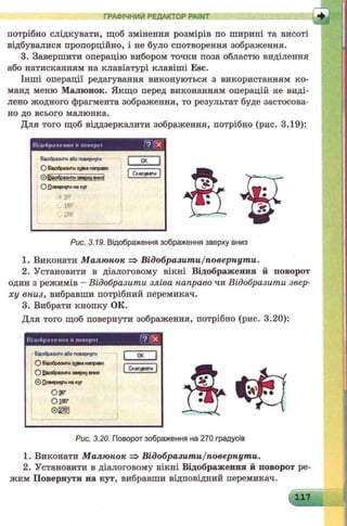 ГРАФІЧНИЙ РЕДАКТОР PAINT
потрібно слідкувати, щоб змінення розмірів по ширині та висоті
відбувалися пропорційно, і не було спотворення зображення.
3. Завершити операцію вибором точки поза областю виділення
або натисканням на клавіатурі клавіші Esc.
Інші операції редагування виконуються з використанням ко­
манд меню Малюнок. Якщо перед виконанням операцій не виді­
лено жодного фрагмента зображення, то результат буде застосова­
но до всього малюнка.
Для того щоб віддзеркалити зображення, потрібно (рис. 3.19):
Н-ННЙишівирім
Ввобразитиабоповернути
О відобразитиздва направо
© Відобразишзварячв т з
О Поверчу™«акут
• so­
wer
270-
ок
Скасувати
Рис. 3.19. Відображення зображення зверху вниз
1. Виконати М алюнок => Відобразити/повернути.
2. Установити в діалоговому вікні Відображення й поворот
один з режимів - Відобразити зліва направо чи Відобразити звер­
ху вниз, вибравши потрібний перемикач.
3. Вибрати кнопку ОК.
Для того щоб повернути зображення, потрібно (рис. 3.20):
Відображення и іювориї ! ? і і *
Ввобразитиабоповернути 1 ок 1
1 Скасувати |
О Віаобразитиздеа направо
С Віаобразити зверхувниз
© Повернутинакут
030*
О і* г
Ѳ ІЁ З
Рис. 3.20. Поворот зображення на 270 градусів
1. Виконати М алюнок => Відобразити/повернути.
2. Установити в діалоговому вікні Відображення й поворот ре­
жим Повернути на кут, вибравши відповідний перемикач.
117
 