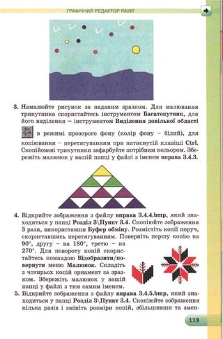 ГРАФІЧНИЙ РЕДАКТОР PAINT
• •
•
о •
• • о
3. Намалюйте рисунок за наданим зразком. Для малювання
трикутника скористайтесь інструментом Багатокутник, для
його виділення —інструментом Виділення довільної області
в режимі прозорого фону (колір фону - білий), для
копіювання - перетягуванням при натиснутій клавіші Ctrl.
Скопійовані трикутники зафарбуйте потрібним кольором. Збе­
режіть малюнок у вашій папці у файлі з іменем вправа 3.4.3.
4. Відкрийте зображення з файлу вправа 3.4.4.bmp, який зна­
ходиться у папці Розділ 3Пункт 3.4. Скопіюйте зображення
З рази, використавши Буфер обміну. Розмістіть копії поруч,
скориставшись перетягуванням. Поверніть першу копію на
90°, другу - на 180°, третю - на
270°. Для повороту копій скорис­
тайтесь командою Відобразити/по-
вернути меню Малюнок. Складіть
з чотирьох копій орнамент за зраз­
ком. Збережіть малюнок у вашій
папці у файлі з тим самим іменем.
5. Відкрийте зображення з файлу вправа 3.4.5.bmp, який зна­
ходиться у папці Розділ 3Пункт 3.4. Скопіюйте зображення
кілька разів і змініть розміри копій, збільшивши та змен-
 