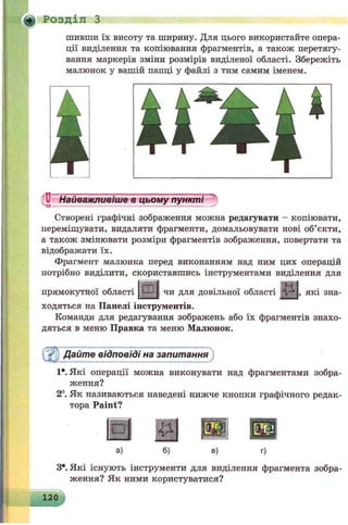 ф Розділ З
шивши їх висоту та ширину. Для цього використайте опера­
ції виділення та копіювання фрагментів, а також перетягу­
вання маркерів зміни розмірів виділеної області. Збережіть
малюнок у вашій папці у файлі з тим самим іменем.
Найважливіше в цьому пунктіО----------------------------------------------------'
Створені графічні зображення можна редагувати - копіювати,
переміщувати, видаляти фрагменти, домальовувати нові об’єкти,
а також змінювати розміри фрагментів зображення, повертати та
відображати їх.
Фрагмент малюнка перед виконанням над ним цих операцій
потрібно виділити, скориставшись інструментами виділення для
прямокутної області {У--11 чи для довільної області й*Р|, які зна­
ходяться на Панелі інструментів.
Команди для редагування зображень або їх фрагментів знахо­
дяться в меню Правка та меню Малюнок.
Дайте відповіді на запитання
1*. Які операції можна виконувати над фрагментами зобра­
ження?
2°. Як називаються наведені нижче кнопки графічного редак­
тора Paint?
М
ѵ Ч
а) б) в)
З*. Які існують інструменти для виділення фрагмента зобра­
ження? Як ними користуватися?
120
 