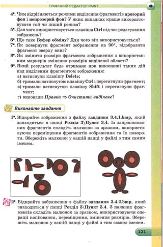 ГРАФІЧНИЙ РЕДАКТОР PAINT
4*. Чим відрізняються режими виділення фрагментів прозорий
фон і непрозорий фон? У яких випадках краще використо­
вувати той чи інший режим?
5*. Для чого використовується клавіша Ctrl під час редагування
зображень?
6е. Що таке Буфер обміну? Для чого він використовується?
7е. Як повернути фрагмент зображення на 90°, відобразити
фрагмент зверху вниз?
8*. Як змінити розміри фрагмента зображення з використан­
ням маркерів змінення розмірів виділеної області?
9*. Який результат буде отримано при виконанні таких дій
над виділеним фрагментом зображення:
а) натиснули клавішу Delete;
б) тримали натиснутою клавішу Ctrl і перетягнули фрагмент;
в) тримали натиснутою клавішу Shift і перетягнули фраг-
г) виконали Правка => Очистити виділене?
1*. Відкрийте зображення з файлу завдання 3.4.1.bmp, який
знаходиться в папці Розділ 3Пункт 3.4. Із запропонова­
них фрагментів складіть малюнок за зразком, використо­
вуючи переміщення фрагментів зображення та їх поворо­
ти. Збережіть малюнок у вашій папці у файлі з тим самим
іменем.
знаходиться у папці Розділ 3Пункт 3.4. З наявних фраг­
ментів складіть малюнок за зразком, використовуючи опе­
рації копіювання, переміщення, змінення розмірів. Збере­
жіть малюнок у вашій папці у файлі з тим самим іменем.
мент
 