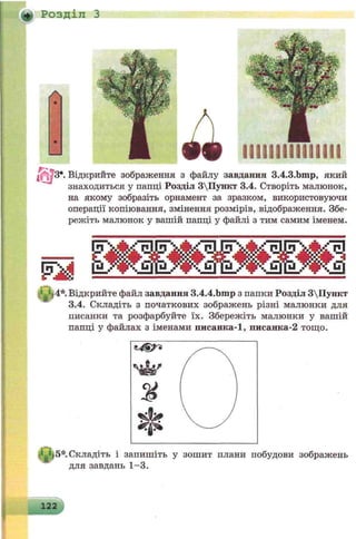 Розділ З
•
•
__
Відкрийте зображення з файлу завдання 3.4.3.bmp, який
знаходиться у папці Розділ 3Пункт 3.4. Створіть малюнок,
на якому зобразіть орнамент за зразком, використовуючи
операції копіювання, змінення розмірів, відображення. Збе­
режіть малюнок у вашій папці у файлі з тим самим іменем.
® и * . Відкрийте файл завдання 3.4.4.bmp з папки Розділ 3Пункт
3.4. Складіть з початкових зображень різні малюнки для
писанки та розфарбуйте їх. Збережіть малюнки у вашій
папці у файлах з іменами писанка-1, писанка-2 тощо.
|р 5 * Складіть і запишіть у зошит плани побудови зображень
для завдань 1-3.
111191161119199
 