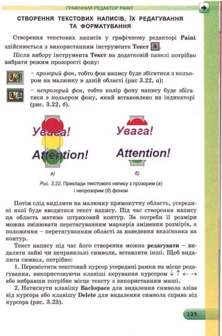 ГРАФІЧНИЙ РЕДАКТОР PAINT
СТВОРЕННЯ ТЕКСТОВИХ НАПИСІВ, ЇХ РЕДАГУВАННЯ
ТА ФОРМАТУВАННЯ
Створення текстових написів у графічному редакторі P a in t
здійснюється з використанням інструмента Текст | А |.
Після вибору інструмента Текст на додатковій панелі потрібно
вибрати режим прозорості фону:
- прозорий фон, тобто фон напису буде збігатися з кольо­
ром на малюнку в даній області (рис 3.22, а);
- непрозорий фон, тобто колір фону напису буде збіга­
тися з кольором фону, який встановлено на індикаторі
(рис. 3.22, б).
Увага!
Attention!
w a r
а) б)
Рис. 3.22. Приклади текстового напису з прозорим (а)
інепрозорим (б) фоном
Потім слід виділити на малюнку прямокутну область, усереди­
ні якої буде вводитися текст напису. Під час створення напису
ця область матиме штриховий контур. За потреби її розміри
можна змінювати перетягуванням маркерів змінення розмірів, а
положення - перетягуванням області за наведення вказівника на
контур.
Текст напису під час його створення можна редагувати - ви­
даляти зайві чи неправильні символи, вставляти інші. Щоб вида­
лити символ, потрібно:
1. Перемістити текстовий курсор усередині рамки на місце реда­
гування, використовуючи клавіші керування курсором і Т <---- >
або вибравши потрібне місце тексту з використанням миші.
2. Натиснути клавішу Backspace для видалення символа зліва
від курсора або клавішу Delete для видалення символа справа від
курсора (рис. 3.23).
 
