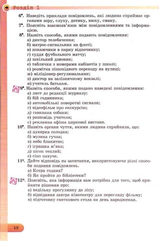 * р о з д і л X
Гб?»-
6*. Наведіть приклади повідомлень, які людина сприймає ор­
ганами зору, слуху, дотику, нюху, смаку.
7*. Поясніть взаємозв’язок між повідомленнями та інформа­
цією.
8*. Назвіть способи, якими подають повідомлення:
а) диктор телебачення;
б) матрос-сигнальник на флоті;
в) покажчики в парку відпочинку;
г) суддя футбольного матчу;
д) шкільний дзвоник;
е) таблички з номерами кабінетів у школі;
є) розмітка пішохідного переходу на вулиці;
ж) міліціонер-регулювальник;
з) диктор на залізничному вокзалі;
и) учитель батькам.
Назвіть способи, якими подано наведені повідомлення:
а) лист до редакції журналу;
б) бій годинника;
в) автомобільні поворотні сигнали;
г) відеофільм про екскурсію;
д) гавкання собаки;
е) розповідь учителя;
є) рекламна афіша циркової вистави.
10*. Назвіть органи чуття, якими людина сприйняла, що:
а) цукерка солодка;
б) музика гучна;
в) небо блакитне;
г) іграшка м’яка;
д) пісок теплий;
е) сіно пахуче.
11*. Дайте відповідь на запитання, використовуючи різні спосо­
би подання повідомлень.
а) Котра година?
б) Як пройти до бібліотеки?
12*. Поясніть, яка інформація вам потрібна для того, щоб при­
йняти рішення про:
а) недільну прогулянку до лісу;
б) відвідання завтра кінотеатру для перегляду фільму;
в) підготовку святкового стола на день народження.
 