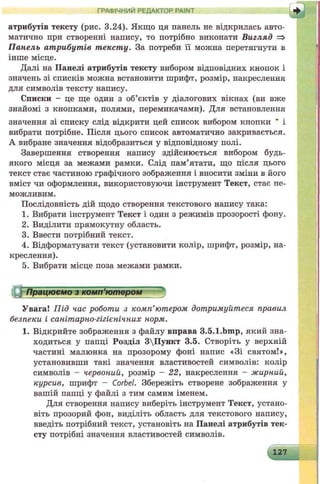 атрибутів тексту (рис. 3.24). Якщо ця панель не відкрилась авто­
матично при створенні напису, то потрібно виконати Вигляд =>
Панель атрибутів тексту. За потреби її можна перетягнути в
інше місце.
Далі на Панелі атрибутів тексту вибором відповідних кнопок і
значень зі списків можна встановити шрифт, розмір, накреслення
для символів тексту напису.
Списки - це ще один з об’єктів у діалогових вікнах (ви вже
знайомі з кнопками, полями, перемикачами). Для встановлення
значення зі списку слід відкрити цей список вибором кнопки ’ і
вибрати потрібне. Після цього список автоматично закривається.
А вибране значення відобразиться у відповідному полі.
Завершення створення напису здійснюється вибором будь-
якого місця за межами рамки. Слід пам’ятати, що після цього
текст стає частиною графічного зображення і вносити зміни в його
вміст чи оформлення, використовуючи інструмент Текст, стає не­
можливим.
Послідовність дій щодо створення текстового напису така:
1. Вибрати інструмент Текст і один з режимів прозорості фону.
2. Виділити прямокутну область.
3. Ввести потрібний текст.
4. Відформатувати текст (установити колір, шрифт, розмір, на­
креслення).
5. Вибрати місце поза межами рамки.
Працюємо з комп’ютером
Увага! Під час роботи з комп’ютером дотримуйтеся правил
безпеки і санітарно-гігієнічних норм.
1. Відкрийте зображення з файлу вправа 3.5.l.bmp, який зна­
ходиться у папці Розділ 3Пункт 3.5. Створіть у верхній
частині малюнка на прозорому фоні напис «Зі святом!»,
установивши такі значення властивостей символів: колір
символів - червоний, розмір - 22, накреслення - жирний,
курсив, шрифт - Corbel. Збережіть створене зображення у
вашій папці у файлі з тим самим іменем.
Для створення напису виберіть інструмент Текст, устано­
віть прозорий фон, виділіть область для текстового напису,
введіть потрібний текст, установіть на Панелі атрибутів тек­
сту потрібні значення властивостей символів.
ГРАФІЧНИЙ РЕДАКТОР PAINT
 