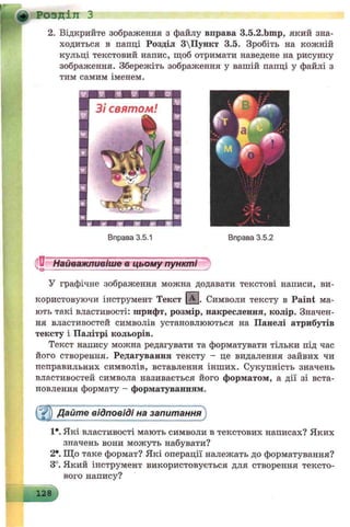 yf Розділ З
2. Відкрийте зображення з файлу вправа 3.5.2.bmp, який зна­
ходиться в папці Розділ 3Пункт 3.5. Зробіть на кожній
кульці текстовий напис, щоб отримати наведене на рисунку
зображення. Збережіть зображення у вашій папці у файлі з
тим самим іменем.
Вправа 3.5.1 Вправа 3.5.2
Найважливіше в цьому пункті
У графічне зображення можна додавати текстові написи, ви­
користовуючи інструмент Текст ( 3 - Символи тексту в Paint ма­
ють такі властивості: шрифт, розмір, накреслення, колір. Значен­
ня властивостей символів установлюються на Панелі атрибутів
тексту і Палітрі кольорів.
Текст напису можна редагувати та форматувати тільки під час
його створення. Редагування тексту - це видалення зайвих чи
псправильних символів, вставлення інших. Сукупність значень
властивостей символа називається його форматом, а дії зі вста­
новлення формату - форматуванням.
( j0 Дайте відповіді на запитання
1*. Які властивості мають символи в текстових написах? Яких
значень вони можуть набувати?
2*. Що таке формат? Які операції належать до форматування?
3°. Який інструмент використовується для створення тексто­
вого напису?
 