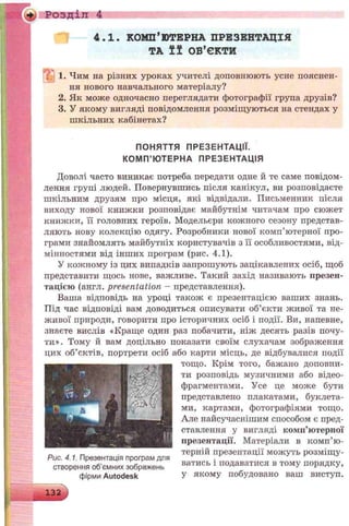 Розділ 4
4.1. КОМП’ЮТЕРНА ПРЕЗЕНТАЦІЯ
ТА її ОБ’ЄКТИ
1. Чим на різних уроках учителі доповнюють усне пояснен­
ня нового навчального матеріалу?
2. Як може одночасно переглядати фотографії група друзів?
3. У якому вигляді повідомлення розміщуються на стендах у
шкільних кабінетах?
ПОНЯТТЯ ПРЕЗЕНТАЦІЇ.
КОМП’ Ю ТЕРНА ПРЕЗЕНТАЦІЯ
Доволі часто виникає потреба передати одне й те саме повідом­
лення групі людей. Повернувшись після канікул, ви розповідаєте
шкільним друзям про місця, які відвідали. Письменник після
виходу нової книжки розповідає майбутнім читачам про сюжет
книжки, її головних героїв. Модельєри кожного сезону представ­
ляють нову колекцію одягу. Розробники нової комп’ютерної про­
грами знайомлять майбутніх користувачів з її особливостями, від­
мінностями від інших програм (рис. 4.1).
У кожному із цих випадків запрошують зацікавлених осіб, щоб
представити щось нове, важливе. Такий захід називають презен­
тацією (англ. presentation - представлення).
Ваша відповідь на уроці також є презентацією ваших знань.
Під час відповіді вам доводиться описувати об’єкти живої та не­
живої природи, говорити про історичних осіб і події. Ви, напевне,
знаєте вислів «Краще один раз побачити, ніж десять разів почу­
ти». Тому й вам доцільно показати своїм слухачам зображення
цих об’єктів, портрети осіб або карти місць, де відбувалися події
тощо. Крім того, бажано доповни­
ти розповідь музичними або відео-
фрагментами. Усе це може бути
представлено плакатами, буклета­
ми, картами, фотографіями тощо.
Але найсучаснішим способом є пред­
ставлення у вигляді комп’ютерної
презентації. Матеріали в комп’ю­
терній презентації можуть розміщу­
ватись і подаватися в тому порядку,
у якому побудовано ваш виступ.
Рис. 4.1. Презентація програм для
створення об’ємних зображень
фірми Autodesk
 