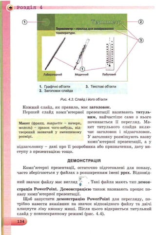 ♦ Розділ 4
1. Графічні об’єкти 3. Текстові об’єкти
2. Заголовок слайда
Рис. 4.3. Слайд і його об'єкти
Кожний слайд, як правило, має заголовок.
П ертий слайд комп’ютерної презентації називають титуль­
ним, найчастіше саме з нього
Макет (франц. maquette —начерк, починається її перегляд. Ма-
модель) - зразок чого-небудь, від- кет титульного слайда вклю-
творений зазвичай у зменшеному чає заголовок і підзаголовок,
розмірі. У заголовку розміщують назву
комп’ютерної презентації, а у
підзаголовку - дані про її розробника або призначення, дату ви­
ступу з презентацією тощо.
ДЕМОНСТРАЦІЯ
Комп’ютерні презентації, остаточно підготовлені для показу,
часто зберігаються у файлах з розширенням імені ppsx. Відповід-
ний значок файлу має вигляд ^ . Такі файли мають тип демон­
страція PowerPoint. Демонстрацією також називають процес по­
казу комп’ютерної презентації.
Щоб запустити демонстрацію PowerPoint для перегляду, по­
трібно навести вказівник на значок відповідного файлу та двічі
клацнути ліву кнопку миші. Після цього відкриється титульний
слайд у повноекранному режимі (рис. 4.4).
134
 