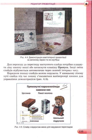 РЕДАКТОР ПРЕЗЕНТАЦІЙ
Рис. 4.4. Демонстрація комп’ютерної презентації
на великому екрані та на ноутбуці
Для переходу до перегляду наступного слайда потрібно клацну­
ти ліву кнопку миші або натиснути клавішу Пропуск. Іноді зміна
слайдів відбувається автоматично через певний інтервал часу.
Порядком показу слайдів можна керувати. У нижньому лівому
куті слайда під час показу з’являються напівпрозорі кнопки для
управління демонстрацією (рис. 4.5).
Прямокутні паралелепіпеди
навколо нас
Цеглина Пакет молока
>никами підручник
Рис. 4.5. Слайд з відкритим меню для керування переглядом
135
 