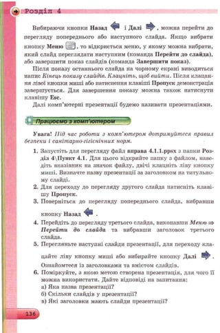 Вибираючи кнопки Назад Ф і Далі , можна перейти до
перегляду попереднього або наступного слайда. Якщо вибрати
кнопку Меню І=Щ), то відкриється меню, у якому можна вибрати,
який слайд переглядати наступним (команда Перейти до слайда),
або завершити показ слайдів (команда Завершити показ).
Після показу останнього слайда на чорному екрані виводиться
напис Кінець показу слайдів. Клацніть, щоб вийти. Після клацан­
ня лівої кнопки миші або натиснення клавіші Пропуск демонстрація
завершується. Для завершення показу можна також натиснути
клавішу Esc.
Далі комп’ютерні презентації будемо називати презентаціями.
♦ Розділ 4
С Працюємо з комп’ютером
Увага! Під час роботи з комп'ютером дотримуйтеся правил
безпеки і санітарно-гігієнічних норм.
1. Запустіть для перегляду файл вправа 4.1.1.ppsx з папки Роз­
діл 4ІІункт 4.1. Для цього відкрийте папку з файлом, наве­
діть вказівник на значок файлу, двічі клацніть ліву кнопку
миші. Визначте назву презентації за заголовком на титульно­
му слайді.
2. Для переходу до перегляду другого слайда натисніть клаві­
шу Пропуск.
3. Поверніться до перегляду попереднього слайда, вибравши
кнопку Назад Ф .
4. Перейдіть до перегляду третього слайда, виконавши Меню =>
Перейти до слайда та вибравши заголовок третього
слайда.
5. Перегляньте наступні слайди презентації, для переходу кла­
цайте ліву кнопку миші або вибирайте кнопку Далі Ф .
Ознайомтеся із заголовками та вмістом слайдів.
6. Поміркуйте, з якою метою створена презентація, для чого її
можна використати. Дайте відповіді на запитання:
а) Яка назва презентації?
б) Скільки слайдів у презентації?
в) Які заголовки мають слайди презентації?
136
 