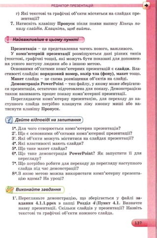 РЕДАКТОР ПРЕЗЕНТАЦІЙ
г) Які текстові та графічні об’єкти містяться на слайдах пре­
зентації?
7. Натисніть клавішу Пропуск після появи напису Кінець по­
казу слайдів. Клацніть, щоб вийти.
Презентація - це представлення чогось нового, важливого.
У комп’ютерній презентації розміщуються дані різних типів
(текстові, графічні тощо), які можуть бути показані для доповнен­
ня усного виступу людини або з іншою метою.
Основними об’єктами комп’ютерних презентацій є слайди. Вла­
стивості слайдів: порядковий номер, колір тла (фону), макет тощо.
Макет слайда - це схема розміщення об’єктів на слайді.
Демонстрація PowerPoint - тип файлу, у якому може зберігати­
ся презентація, остаточно підготовлена для показу. Демонстрацією
також називають процес показу комп’ютерної презентації.
Переглядаючи комп’ютерну презентацію, для переходу до на­
ступного слайда потрібно клацнути ліву кнопку миші або на­
тиснути клавішу Пропуск.
(jr'j) Дайте відповіді на запитання
Iе. Для чого створюється комп’ютерна презентація?
2°. Що є основними об’єктами комп’ютерної презентації?
3°. Які об’єкти можуть міститися на слайдах презентації?
4е. Які властивості мають слайди?
5е. Що таке макет слайда?
6е. Що таке демонстрація PowerPoint? Як запустити її для
перегляду?
7е. Що потрібно робити для переходу до перегляду наступного
слайда під час демонстрації?
8*. З якою метою можна використати комп’ютерну презента­
цію вдома? На уроці?
^ Виконайте завдання
1°. Перегляньте демонстрацію, що зберігається у файлі за­
вдання 4.1.1.ppsx в папці Розділ 4Пункт 4.1. Визначте
назву презентації. Скільки слайдів у презентації? Назвіть
текстові та графічні об’єкти кожного слайда.
Найважливіше в цьому пункті^о ------------------------------------------------—'
 