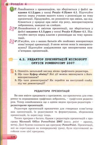4 РОЗДІЛ 4
12°. Ознайомтеся з презентацією, що зберігається у файлі за­
вдання 4.1.2.ppsx у папці Розділ 4Пункт 4.1. Підготуйте
виступ перед учнями вашого класу з розповіддю на тему
презентації. Продумайте, як розповісти про зміни, що від­
буваються у природі при зміні пір року, використовуючи
зображення, наведені на слайдах.
^ З*. Познайомтеся зі змістом презентації, що зберігається у
файлі завдання 4.1.3.ppsx у папці Розділ 4Пункт 4.1. Під­
готуйте виступ перед класом з розповіддю на тему презен­
тації.
З ’ясуйте, хто з ваших батьків або знайомих використовує
комп’ютерні презентації. З якою метою вони їх використо­
вують? Підготуйте повідомлення про використання ком­
п’ютерних презентацій.
4.2. РЕДАКТОР ПРЕЗЕНТАЦІЙ MICROSOFT
OFFICE POWERPOINT 2007
. 1. Опишіть загальний вигляд вікна графічного редактора.
2. Що таке Буф ер обм іну? Які дії можна виконувати з його
використанням?
3. ІЦо таке демонстрація? Як перейти на наступний слайд
під час демонстрації?
РЕДАКТОРИ ПРЕЗЕНТАЦІЙ
Ви вже вмієте працювати з програмою, що призначена для ство­
рення та опрацювання графічних зображень, - графічним редакто­
ром. Тепер ознайомимося ще з одним видом програм-редакторів -
редакторами презентацій.
Редактори презентацій призначено для створення комп’ютер­
них презентацій, їх редагування та форматування, зберел<ення
презентацій, їх перегляду тощо.
Таких програм є багато. Одним з редакторів презентацій є про­
грама Microsoft Office PowerPoint 2007 (англ. point - крапка,
мета). Далі будемо називати цю програму PowerPoint. Презентації,
які ви переглядали на попередньому уроці, були підготовлені за­
собами саме цієї програми.
138 ,<
 