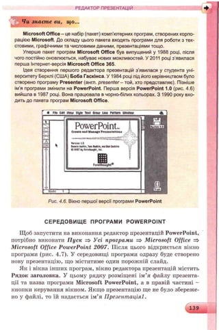 РЕДАКТОР ПРЕЗЕНТАЦІЙ ♦
Чи знаєте ви, що...
Microsoft Office - це набір (пакет) комп'ютерних програм, створених корпо­
рацією Microsoft. До складу цього пакета входять програми для роботи з тек­
стовими, графічними та числовими даними, презентаціями тощо.
Уперше пакет програм Microsoft Office був випущений у 1988 році, після
чого постійно оновлюється, набуває нових можливостей. У 2011 році з'явилася
перша Інтернет-версія Microsoft Office 365.
Ідея створення першого редактора презентацій з'явилася у студента уні­
верситету Берклі (США) Боба Гаскінса. У 1984 році під його керівництвом було
створено програму Presenter (англ. presenter - той, хто представляє). Пізніше
ім’я програми змінили на PowerPoint. Перша версія PowerPoint 1.0 (рис. 4.6)
вийшла в 1987 році. Вона працювала в чорно-білих кольорах. З 1990 року вхо­
дить до пакета програм Microsoft Office.
ё file Cdit lliew Style Тен» Огаш Line Pattern ШігЮош
iii-
PowerPoint.. ІCreate and Manage Presentations
Verslerl.O ;“j
OenftisAustin,TomRvdkift, vwj 8obGtsktos '■/'
€ 1967 byfarelhOMjM, toe.
Рис. 4.6. Вікно першої версії програми PowerPoint
СЕРЕДОВИЩ Е ПРОГРАМИ POW ERPOINT
Щоб запустити на виконання редактор презентацій PowerPoint,
потрібно виконати Пуск => Усі програми => Microsoft Office =>
Microsoft Office PowerPoint 2007. Після цього відкриється вікно
програми (рис. 4.7). У середовищі програми одразу буде створено
нову презентацію, що міститиме один порожній слайд.
Як і вікна інших програм, вікно редактора презентацій містить
Рядок заголовка. У цьому рядку розміщені ім’я файлу презента­
ції та назва програми Microsoft PowerPoint, а в правій частині -
кнопки керування вікном. Якщо презентацію ще не було збереже­
но у файлі, то їй надається ім’я Презентаціяі.
139
 