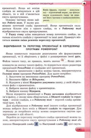 РЕДАКТОР ПРЕЗЕНТАЦІЙ
презентації. Якщо всі ескізи
„ . . Ескіз (франц. esquisse - замальов-
слаидів не вміщуються в цій . „
. . „ ка) - підготовчий нарис, що фіксує
області, то в ній з являється задум художнього твору чи окре-
смуга прокручування. MOj goro частини в найважливіших
Основну частину вікна зай- рисах,
має Робоче поле. У ньому роз­
міщено поточний слайд презентації. Якщо презентація скла­
дається більше ніж з одного слайда, то в Робочому полі
відображається смуга прокручування.
У Рядку стану зліва виводиться номер поточного слайда, за­
гальна кількість слайдів у презентації та інші дані. Праворуч міс­
тяться кнопки зміни режимів перегляду презентації.
ВІДКРИВАННЯ ТА ПЕРЕГЛЯД ПРЕЗЕНТАЦІЇ В СЕРЕДОВИЩ І
ПРОГРАМИ POW ERPOINT
Якщо планується подальше редагування або форматування
презентації, то її зберігають у файлі з розширенням імені pptx.
Файли такого типу, як правило, мають значок J . Якщо двічі
клацнути на значку такого файлу, то відкриється вікно редактора
презентацій PowerPoint зі слайдами цієї презентації.
Відкрити презентацію з файлу можна також, використовуючи
Головне меню програми PowerPoint. Для цього потрібно:
1. Запустити на виконання програму PowerPoint.
2. Виконати Office => Відкрити.
3. Відкрити у вікні Відкриття документа папку, у якій зберіга­
ється файл з презентацією.
4. Вибрати значок файлу з презентацією.
5. Вибрати кнопку Відкрити.
Після відкриття презентації в Рядку заголовка відобразиться
ім’я файлу, у якому вона зберігається, в Області слайдів та струк­
тури - ескізи слайдів, а в Робочому полі - перший слайд презен­
тації (рис. 4.8).
Для відображення в Робочому полі іншого слайда презентації
можна вибрати його ескіз в Області слайдів та структури. Для
переходу до потрібного ескізу можна скористатися смугою про­
кручування в цій області.
Перейти до перегляду потрібного слайда презентації можна та­
кож, використовуючи смугу прокручування в Робочому полі або
кнопки Попередній слайд та Наступний слайд ^ цієї смуги.
V 141
 
