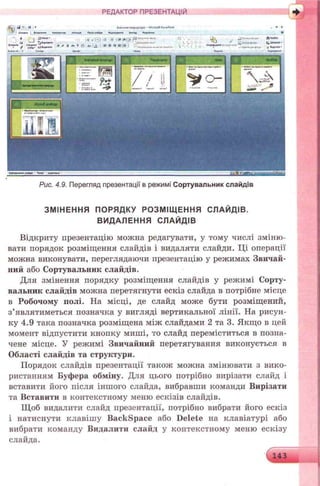РЕДАКТОР ПРЕЗЕНТАЦІЙ
Рис. 4.9. Перегляд презентації в режимі Сортувальник слайдів
ЗМІНЕННЯ ПОРЯДКУ РОЗМІЩ ЕННЯ СЛАЙДІВ.
ВИДАЛЕННЯ СЛАЙДІВ
Відкриту презентацію можна редагувати, у тому числі зміню­
вати порядок розміщення слайдів і видаляти слайди. Ці операції
можна виконувати, переглядаючи презентацію у режимах Звичай­
ний або Сортувальник слайдів.
Для змінення порядку розміщення слайдів у режимі Сорту­
вальник слайдів можна перетягнути ескіз слайда в потрібне місце
в Робочому полі. На місці, де слайд може бути розміщений,
з’являтиметься позначка у вигляді вертикальної лінії. На рисун­
ку 4.9 така позначка розміщена між слайдами 2 та 3. Якщо в цей
момент відпустити кнопку миші, то слайд переміститься в позна­
чене місце. У режимі Звичайний перетягування виконується в
Області слайдів та структури.
Порядок слайдів презентації також можна змінювати з вико­
ристанням Буфера обміну. Для цього потрібно вирізати слайд і
вставити його після іншого слайда, вибравши команди Вирізати
та Вставити в контекстному меню ескізів слайдів.
Щоб видалити слайд презентації, потрібно вибрати його ескіз
і натиснути клавішу B ackspace або D elete на клавіатурі або
вибрати команду Видалити слайд у контекстному меню ескізу
слайда.
 