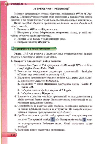 + Розділ 4
ЗБЕРЕЖЕННЯ ПРЕЗЕНТАЦІЇ
Змінену презентацію можна зберегти, виконавши Office => Збе­
регти. При цьому презентацію буде збережено у файлі з тим самим
іменем і в тій самій папці, у якій вона зберігалася перед відкриттям.
Якщо потрібно зберегти презентацію з іншим іменем або в іншій
папці, то слід:
1. Виконати Office => Зберегти як.
2. Відкрити у вікні Збереження документа папку, у якій по­
трібно зберегти файл презентації.
3. Увести ім’я файлу у відповідному полі.
4. Вибрати кнопку Зберегти.
Працюємо з комп’ютером
У вага! П ід час роботи з ком п’ютером дот римуйт еся правил
безпеки і саніт арно-гігієнічних норм.
1. В ід кр и ття презентації, ви б ір сл а й д ів
1. Виконайте Пуск => Усі програми =>Microsoft Office => Mic­
rosoft Office PowerPoint 2007.
2. Розгляньте середовище редактора презентацій. Знайдіть
об’єкти, що позначені на рисунку 4.7.
3. Відкрийте презентацію з файлу вправа 4.2.1.pptx. Для цього:
1. Виконайте Office =>Відкрити.
2. Відкрийте у вікні Відкриття документа папку Розділ 4
Пункт 4.2.
3. Виберіть значок файлу вправа 4.2.1.pptx.
4. Виберіть кнопку Відкрити.
4. Визначте кількість слайдів презентації за повідомленням у
лівій частині Рядка стану. Визначте назву презентації за за­
головком титульного слайда.
5. Ознайомтесь із вмістом усіх слайдів, послідовно вибираючи
їх ескізи в Області слайдів та структури. За потреби скорис­
тайтеся смугою прокручування цієї області.
6. Зробіть поточним третій слайд презентації, використовуючи
кнопки Попередній слайд і і або Наступний слайд Ж сму­
ги прокручування Робочого поля. Який заголовок цього
слайда?
7. Закрийте вікно редактора презентації.
 