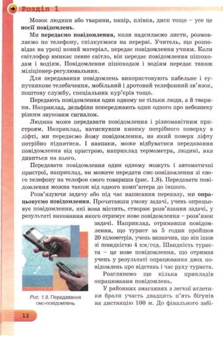 Розділ 1
Мозок людини або тварини, папір, плівка, диск тощо - усе це
носії повідомлень.
Ми передаємо повідомлення, коли надсилаємо листи, розмов­
ляємо по телефону, спілкуємося на перерві. Учитель, що розпо­
відає на уроці новий матеріал, передає повідомлення учням. Коли
світлофор вмикає певне світло, він передає повідомлення пішохо­
дам і водіям. Повідомлення пішоходам і водіям передає також
міліціонер-регулювальник.
Для передавання повідомлень використовують кабельне і су-
путникове телебачення, мобільний і дротовий телефонний зв’язок,
поштову службу, спеціальних кур’єрів тощо.
Передають повідомлення один одному не тільки люди, а й твари­
ни. Наприклад, дельфіни попереджають один одного про небезпеку
різким звуковим сигналом.
Людина може передавати повідомлення і різноманітним при­
строям. Наприклад, натиснувши кнопку потрібного поверху в
ліфті, ми передаємо йому повідомлення, на який поверх ліфту
потрібно піднятися. І навпаки, може відбуватися передавання
повідомлення від иристрою, наприклад термометра, людині, яка
дивиться на нього.
Передавати повідомлення один одному можуть і автоматичні
пристрої, наприклад, ви можете передати смс-повідомлення зі сво­
го телефону на телефон свого товариша (рис. 1.8). Передавати пові­
домлення можна також від одного комп’ютера до іншого.
Розв’язуючи задачу або під час написання переказу, ми опра­
цьовуємо повідомлення. Прочитавши умову задачі, учень опрацьо­
вує повідомлення, які вона містить, створює розв’язання задачі, у
результаті виконання якого отримує нове повідомлення - розв’язок
задачі. Наприклад, отримавши повідом­
лення, що турист за 5 годин пройшов
20 кілометрів, учень визначив, що він ішов
зі швидкістю 4 км/год. Швидкість турис­
та - це нове повідомлення, що отримав
учень у результаті опрацювання двох по­
відомлень про відстань і час руху туриста.
Розглянемо ще кілька прикладів
опрацювання повідомлень.
У районних змаганнях з легкої атлети-
Рис. 1.8. Передавання ки брали участь двадцять п’ять бігунів
смс-повідомлень на дистанцію 100 м. До фінального забі-
12
 