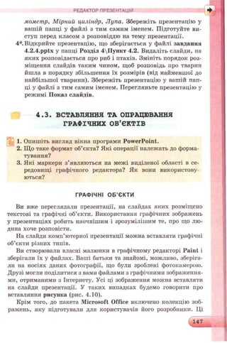 РЕДАКТОР ПРЕЗЕНТАЦІЙ
мометр, М ірний циліндр, Лупа. Збережіть презентацію у
вашій папці у файлі з тим самим іменем. Підготуйте ви­
ступ перед класом з розповіддю на тему презентації.
4*. Відкрийте презентацію, що зберігається у файлі завдання
4.2.4.pptx у папці Розділ 4Пункт 4.2. Видаліть слайди, на
яких розповідається про риб і птахів. Змініть порядок роз­
міщення слайдів таким чином, щоб розповідь про тварип
йшла в порядку збільшення їх розмірів (від найменшої до
найбільшої тварини). Збережіть презентацію у вашій пап­
ці у файлі з тим самим іменем. Перегляньте презентацію у
режимі Показ слайдів.
4.3. ВСТАВЛЯННЯ ТА ОПРАЦЮВАННЯ
ГРАФІЧНИХ ОБ’ЄКТІВ
1. Опишіть вигляд вікна програми PowerPoint.
2. Що таке формат об’єкта? Які операції належать до форма­
тування?
3. Які маркери з’являються на межі виділеної області в се­
редовищі графічного редактора? Як вони використову­
ються?
ГРАФІЧНІ ОБ’ЄКТИ
Ви вже переглядали презентації, на слайдах яких розміщено
текстові та графічні об’єкти. Використання графічних зображень
у презентаціях робить наочнішим і зрозумілішим те, про що лю­
дина хоче розповісти.
На слайди комп’ютерної презентації можна вставляти графічні
об’єкти різних типів.
Ви створювали власні малюнки в графічному редакторі Paint і
зберігали їх у файлах. Ваші батьки та знайомі, можливо, зберіга­
ли на носіях даних фотографії, що були зроблені фотокамерою.
Друзі могли поділитися з вами файлами з графічними зображення­
ми, отриманими з Інтернету. Усі ці зображення можна вставляти
на слайди презентації. У таких випадках будемо говорити про
вставляння рисунка (рис. 4.10).
Крім того, до пакета Microsoft Office включено колекцію зоб­
ражень, яку підготували для користувачів його розробники. Ці
147
 