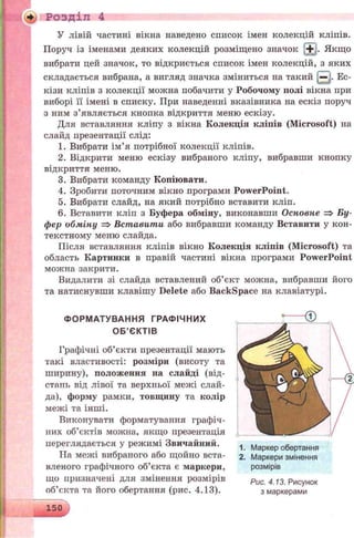 У лівій частині вікна наведено список імен колекцій кліпів.
Поруч із іменами деяких колекцій розміщено значок S3- Якщо
вибрати цей значок, то відкриється список імен колекцій, з яких
складається вибрана, а вигляд значка зміниться на такий В Ес-
кізи кліпів з колекції можна побачити у Робочому полі вікна при
виборі її імені в списку. При наведенні вказівника на ескіз поруч
з ним з’являється кнопка відкриття меню ескізу.
Для вставляння кліпу з вікна Колекція кліпів (Microsoft) на
слайд презентації слід:
1. Вибрати ім’я потрібної колекції кліпів.
2. Відкрити меню ескізу вибраного кліпу, вибравши кнопку
відкриття меню.
3. Вибрати команду Копіювати.
4. Зробити поточним вікно програми PowerPoint.
5. Вибрати слайд, на який потрібно вставити кліп.
6. Вставити кліп з Буфера обміну, виконавши Основне => Бу­
фер обміну => Вставити або вибравши команду Вставити у кон­
текстному меню слайда.
Після вставляння кліпів вікно Колекція кліпів (Microsoft) та
область Картинки в правій частині вікна програми PowerPoint
можна закрити.
Видалити зі слайда вставлений об’єкт можна, вибравши його
та натиснувши клавішу Delete або Backspace на клавіатурі.
Розділ 4
ФОРМАТУВАННЯ ГРАФІЧНИХ
ОБ’ЄКТІВ
Графічні об’єкти презентації мають
такі властивості: розміри (висоту та
ширину), положення на слайді (від­
стань від лівої та верхньої межі слай­
да), форму рамки, товщину та колір
межі та інші.
Виконувати форматування графіч­
них об’єктів можна, якщо презентація
переглядається у режимі Звичайний.
ТІа межі вибраного або щойно вста­
вленого графічного об’єкта є маркери,
що призначені для змінення розмірів
об’єкта та його обертання (рис. 4.13).
1. Маркер обертання
2. Маркери змінення
розмірів
Рис. 4.13. Рисунок
з маркерами
150
 