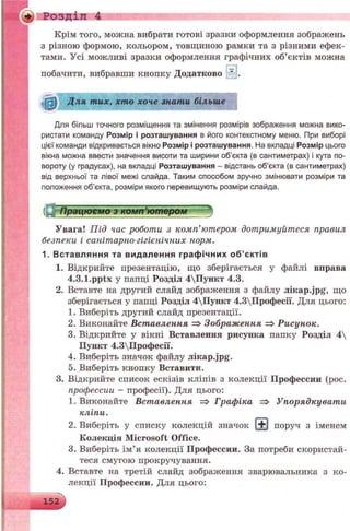 Розділ 4
Крім того, можна вибрати готові зразки оформлення зображень
з різною формою, кольором, товщиною рамки та з різними ефек­
тами. Усі можливі зразки оформлення графічних об’єктів можна
побачити, вибравши кнопку Додатково * .
ІШ Д ля тих, хто хоче знати більше
Для більш точного розміщення та змінення розмірів зображення можна вико­
ристати команду Розмір і розташування в його контекстному меню. При виборі
цієї команди відкривається вікно Розмір і розташування. На вкладці Розмір цього
вікна можна ввести значення висоти та ширини об’єкта (в сантиметрах) і кута по­
вороту (у градусах), на вкладці Розташування - відстань об’єкта (в сантиметрах)
від верхньої та лівої межі слайда. Таким способом зручно змінювати розміри та
положення об’єкта, розміри якого перевищують розміри слайда.
5L Працюємо з комп’ютером
Увага! Під час роботи з комп’ютером дотримуйтеся правил
безпеки і санітарно-гігієнічних норм.
1. В ставл яння та видалення граф ічни х о б ’є ктів
1. Відкрийте презентацію, що зберігається у файлі вправа
4.3.1.pptx у папці Розділ 4Пункт 4.3.
2. Вставте на другий слайд зображення з файлу лікар.jpg, що
зберігається у папці Розділ 4Пункт 4.3Професії. Для цього:
1. Виберіть другий слайд презентації.
2. Виконайте Вставлення => Зображення => Рисунок.
3. Відкрийте у вікні Вставлення рисунка папку Розділ 4
Пункт 4.3Професії.
4. Виберіть значок файлу лікар.jpg.
5. Виберіть кнопку Вставити.
3. Відкрийте список ескізів кліпів з колекції Профессии (рос.
профессии - професії). Для цього:
1. Виконайте Вставлення => Графіка => Упорядкувати
кліпи.
2. Виберіть у списку колекцій значок Е) поруч з іменем
Колекція Microsoft Office.
3. Виберіть ім’я колекції Профессии. За потреби скористай­
теся смугою прокручування.
4. Вставте на третій слайд зображення зварювальника з ко­
лекції Профессии. Для цього:
 
