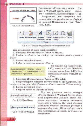 «►. Розділ 4
Текстові об’єкти на слайді
Рис. 4.15. Текстові об'єкти
ЕЗ
Розглянемо об’єкти двох типів - На­
пис і W ordArt (англ. word - слово,
art - мистецтво, художній) (рис. 4.15).
Інструменти для створення тек­
стових об’єктів розміщено на Стрічці
на вкладці Вставлення в групі Текст
(рис. 4.16).
4 £Щ И £2 «о
Напис Колонтитули Об'єкт Дата Номер Символ Об'єкт
WordArt * та час слайда
Текст
Рис. 4.16. Інструменти для створення текстових об’єктів
Для вставляння об’єкта Напис потрібно:
1. Виконати Вставлення => Текст => Напас.
2. Виділити область на слайді, де повинен розміщуватися
текст.
3. Ввести потрібний текст.
4. Вибрати точку за межами об’єкта.
На відміну від Напису (рис.
Декоративний (франц. decor -
оформлення) - призначений для
оздоблення, прикраси.
4.17), текст в об’єкті W ordArt
є декоративним (рис. 4.18). Для
вставляння об’єкта WordArt по­
трібно:
1. Виконати Вставлення => Текст => W ordArt.
2. Вибрати формат символів тексту в списку, що відкрився. Піс­
ля цього в центрі слайда з’явиться об’єкт з текстом Текст напису.
3. Ввести потрібний текст.
4. Вибрати точку за межами об’єкта.
Під час уведення тексту контури
об’єктів Напис і W ordArt будуть обме­
жені штриховими лініями. Місце вве­
дення наступного символа позначено
текстовим курсором. На межі об’єктів
розміщено маркери змінення розмірів і
маркери обертання. Після вибору точки
поза текстовими об’єктами їх межа стає
невидимою.
О - - - ........... .............. - о ............ ........................ О
Звичайний тексті
Рис. 4.17. Об’єкт Напис
?Декоративний текст
Рис. 4.18. Об’єкт WordArt
 