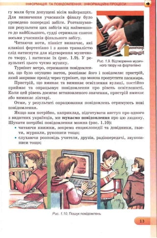 гу мали бути допущені вісім найкращих.
Для визначення учасників фіналу було
проведено попередні забіги. Розташував­
ши результати цих забігів від найменшо­
го до найбільшого, судді отримали список
восьми учасників фінального забігу.
Читаючи ноти, піаніст визначає, які
клавіші фортепіано і з якою тривалістю
слід натиснути для відтворення музично­
го твору, і натискає їх (рис. 1.9). У ре­
зультаті цього чуємо музику. Риа 19 ВІАтв0Р®ння музич-
m . ного твору на фортепіано
Турнікет метро, отримавши повідомлен­
ня, що було опущено жетон, розпізнає його і повідомляє пристрій,
який закриває прохід через турнікет, що можна пропустити пасажира.
Пристрій, що вмикає та вимикає освітлення вулиці, постійно
приймає та опрацьовує повідомлення про рівень освітленості.
Коли цей рівень досягає встановленого значення, пристрій вмикає
або вимикає ліхтарі.
Отже, у результаті опрацювання повідомлень отримують нові
повідомлення.
Якщо нам потрібно, наприклад, підготувати виступ про одного
з видатних українців, ми шукаємо повідомлення про цю людину.
Шукати потрібні повідомлення можна (рис. 1.10):
• читаючи книжки, зокрема енциклопедії та довідники, газе­
ти, журнали, рукописи тощо;
• слухаючи розповідь учителя, друзів, радіопередачі, звукоза­
писи тощо;
ІНФОРМАЦІЯ ТА ПОВІДОМЛЕННЯ. ІНФОРМАЦІЙНІ ПРОЦЕСИ
Рис. 1.10. Пошук повідомлень
13
 