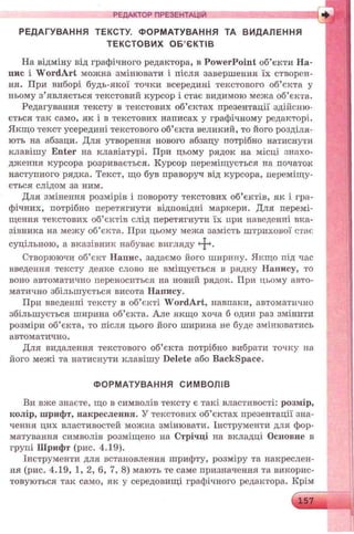 РЕДАКТОР ПРЕЗЕНТАЦІЙ
РЕДАГУВАННЯ ТЕКСТУ. ФОРМАТУВАННЯ ТА ВИДАЛЕННЯ
ТЕКСТОВИХ О Б ’ЄКТІВ
На відміну від графічного редактора, в PowerPoint об’єкти На­
пис і W ordArt можна змінювати і після завершення їх створен­
ня. При виборі будь-якої точки всередині текстового об’єкта у
ньому з’являється текстовий курсор і стає видимою межа об’єкта.
Редагування тексту в текстових об’єктах презентації здійсню­
ється так само, як і в текстових написах у графічному редакторі.
Якщо текст усередині текстового об’єкта великий, то його розділя­
ють на абзаци. Для утворення нового абзацу потрібно натиснути
клавішу Enter на клавіатурі. При цьому рядок на місці знахо­
дження курсора розривається. Курсор переміщується на початок
наступного рядка. Текст, що був праворуч від курсора, переміщу­
ється слідом за ним.
Для змінення розмірів і повороту текстових об’єктів, як і гра­
фічних, потрібно перетягнути відповідні маркери. Для перемі­
щення текстових об’єктів слід перетягнути їх при наведенні вка­
зівника на межу об’єкта. При цьому межа замість штрихової стає
суцільною, а вказівник набуває вигляду
Створюючи об’єкт Напис, задаємо його ширину. Якщо під час
введення тексту деяке слово не вміщується в рядку Напису, то
воно автоматично переноситься на новий рядок. При цьому авто­
матично збільшується висота Напису.
При введенні тексту в об’єкті W ordArt, навпаки, автоматично
збільшується ширина об’єкта. Але якщо хоча б один раз змінити
розміри об’єкта, то після цього його ширина не буде змінюватись
автоматично.
Для видалення текстового об’єкта потрібно вибрати точку на
його межі та натиснути клавішу Delete або Backspace.
ФОРМАТУВАННЯ СИМВОЛІВ
Ви вже знаєте, що в символів тексту є такі властивості: розмір,
колір, шрифт, накреслення. У текстових об’єктах презентації зна­
чення цих властивостей можна змінювати. Інструменти для фор­
матування символів розміщено на Стрічці на вкладці Основне в
групі Шрифт (рис. 4.19).
Інструменти для встановлення шрифту, розміру та накреслен­
ня (рис. 4.19, 1, 2, 6, 7, 8) мають те саме призначення та викорис­
товуються так само, як у середовищі графічного редактора. Крім
 