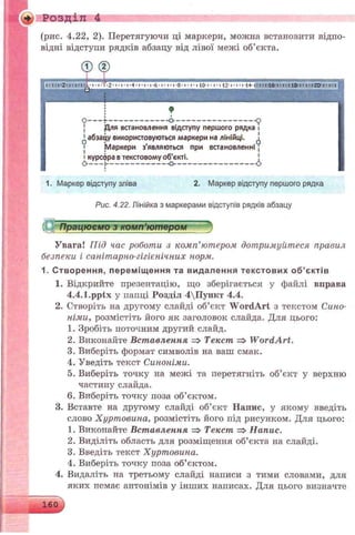 (рис. 4.22, 2). Перетягуючи ці маркери, можна встановити відпо­
відні відступи рядків абзацу від лівої межі об’єкта.
+) Розділ 4
1. Маркер відступу зліва 2. Маркер відступу першого рядка
Рис. 4.22. Лінійка з маркерами відступів рядків абзацу
Увага! Під час роботи з комп’ютером дотримуйтеся правил
безпеки і санітарно-гігієнічних норм.
1. С творення, перем іщ ення та видалення те ксто ви х о б ’є ктів
1. Відкрийте презентацію, що зберігається у файлі вправа
4.4.1.pptx у папці Розділ 4Пункт 4.4.
2. Створіть на другому слайді об’єкт W ordArt з текстом Сино­
німи, розмістіть його як заголовок слайда. Для цього:
1. Зробіть поточним другий слайд.
2. Виконайте Вставлення => Текст => W ordArt.
3. Виберіть формат символів на ваш смак.
4. Уведіть текст Синоніми.
5. Виберіть точку на межі та перетягніть об’єкт у верхню
частину слайда.
6. Виберіть точку поза об’єктом.
3. Вставте на другому слайді об’єкт Напис, у якому введіть
слово Хуртовина, розмістіть його під рисунком. Для цього:
1. Викопайте Вставлення => Текст => Напис.
2. Виділіть область для розміщення об’єкта на слайді.
3. Введіть текст Хуртовина.
4. Виберіть точку поза об’єктом.
4. Видаліть на третьому слайді написи з тими словами, для
яких пемає антонімів у інших написах. Для цього визначте
 