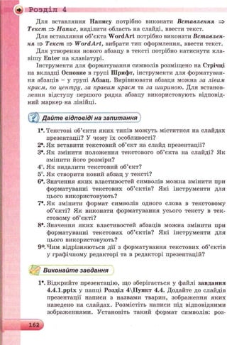 + Розділ 4
Для вставляння Напису потрібно виконати Вставлення =>
Текст => Напис, виділити область на слайді, ввести текст.
Для вставляння об’єкта W ordArt потрібно виконати Вставлен­
ня => Текст => W ordArt, вибрати тип оформлення, ввести текст.
Для утворення нового абзацу в тексті потрібно натиснути кла­
вішу Enter на клавіатурі.
Інструменти для форматування символів розміщено на Стрічці
на вкладці Основне в групі Шрифт, інструменти для форматуван­
ня абзаців - у групі Абзац. Вирівнювати абзаци можна за лівим
краем, по центру, за правим краєм та за шириною. Для встанов­
лення відступу першого рядка абзацу використовують відповід­
ний маркер на лінійці.
Дайте відповіді на запитання
Iе. Текстові об’єкти яких типів можуть міститися на слайдах
презентації? У чому їх особливості?
2*. Як вставити текстовий об’єкт на слайд презентації?
З*. Як змінити положення текстового об’єкта на слайді? Як
змінити його розміри?
4°. Як видалити текстовий об’єкт?
5°. Як створити новий абзац у тексті?
6е. Значення яких властивостей символів можна змінити при
форматуванні текстових об’єктів? Які інструменти для
цього використовують?
7*. Як змінити формат символів одного слова в текстовому
об’єкті? Як виконати форматування усього тексту в тек­
стовому об’єкті?
8*. Значення яких властивостей абзаців можна змінити при
форматуванні текстових об’єктів? Які інструменти для
цього використовують?
9*. Чим відрізняються дії з форматування текстових об’єктів
у графічному редакторі та в редакторі презентацій?
Виконайте завдання
1*. Відкрийте презентацію, що зберігається у файлі завдання
4.4.1.pptx у папці Розділ 4Пункт 4.4. Додайте до слайдів
презентації написи з назвами тварин, зображення яких
наведено на слайдах. Розмістіть написи під відповідними
зображеннями. Установіть такий формат символів: роз­
 