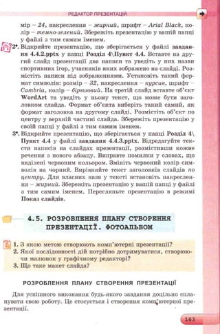 мір - 24, накреслення - жирний, шрифт - Arial Black, ко­
лір - темно-зелений. Збережіть презентацію у вашій папці
у файлі з тим самим іменем.
Відкрийте презентацію, що зберігається у файлі завдан­
ня 4.4.2.pptx у папці Розділ 4Пункт 4.4. Вставте на дру­
гий слайд презентації два написи та уведіть у них назви
спортивних ігор, учасників яких зображено на слайді. Роз­
містіть написи під зображеннями. Установіть такий фор­
мат символів: розмір - 32, накреслення - курсив, шрифт -
Cambria, колір - бірюзовий. На третій слайд вставте об’єкт
W ordArt та уведіть у ньому текст, що може бути заго­
ловком слайда. Формат об’єкта виберіть такий самий, як
формат заголовка на другому слайді. Розмістіть об’єкт по
центру у верхній частині слайда. Збережіть презентацію у
своїй папці у файлі з тим самим іменем.
З*. Відкрийте презентацію, що зберігається у папці Розділ 4 
Пункт 4.4 у файлі завдання 4.4.3.pptx. Відредагуйте тек­
сти написів на слайдах презентації, розмістивши кожне
речення з нового абзацу. Виправте помилки у словах, що
виділені червоним кольором. Змініть червоний колір сим­
волів на чорний. Вирівняйте текст заголовків слайдів по
центру. Для власних назв у тексті встановіть накреслен­
ня - жирний. Збережіть презентацію у вашій папці у файлі
з тим самим іменем. Перегляньте презентацію в режимі
Показ слайдів.
РЕДАКТОР ПРЕЗЕНТАЦІЙ
4.5. РОЗРОБЛЕННЯ ПЛАНУ СТВОРЕННЯ
ПРЕЗЕНТАЦІЇ. ФОТОАЛЬБОМ
1. З якою метою створюють комп’ютерні презентації?
2. Якої послідовності дій потрібно дотримуватися, створюю­
чи малюнок у графічному редакторі?
3. Що таке макет слайда?
РОЗРОБЛЕННЯ ПЛАНУ СТВОРЕННЯ ПРЕЗЕНТАЦІЇ
Для успішного виконання будь-якого завдання доцільно спла­
нувати свою роботу. Це стосується і створення компьютерно-! пре­
зентації.
 