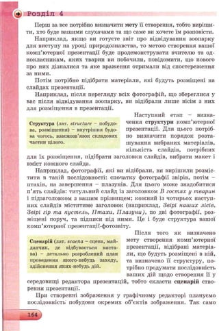 + Розділ 4
Перш за все потрібно визначити мету її створення, тобто виріши­
ти, хто буде вашими слухачами та що саме ви хочете їм розповісти.
Наприклад, якщо ви готуєте звіт про відвідування зоопарку
для виступу на уроці природознавства, то метою створення вашої
комп’ютерної презентації буде продемонструвати вчителю та од­
нокласникам, яких тварин ви побачили, повідомити, що нового
про них дізналися та яке враження отримали від спостереження
за ними.
Потім потрібно підібрати матеріали, які будуть розміщені на
слайдах презентації.
Наприклад, після перегляду всіх фотографій, що збереглися у
вас після відвідування зоопарку, ви відібрали лише вісім з них
для розміщення в презентації.
Наступний етап — визна-
Структура (лат. structure —побудо- чення структури комп ютерної
ва, розміщення) - внутрішня будо- презентації. Для цього потріб-
ва чогось, взаємозв’язок складових но визначити порядок розта-
частин цілого. шування вибраних матеріалів,
кількість слайдів, потрібних
для їх розміщення, підібрати заголовки слайдів, вибрати макет і
вміст кожного слайда.
Наприклад, фотографії, які ви відібрали, ви вирішили розміс­
тити в такій послідовності: спочатку фотографії звірів, потім -
птахів, на завершення - плазунів. Для цього може знадобитися
п’ять слайдів: титульний слайд із заголовком В гостях у тварин
і підзаголовком з вашим прізвищем; кожний із чотирьох наступ­
них слайдів міститиме заголовок (наприклад, Звірі наших лісів,
Звірі гір та пустель, Птахи, П лазуни), по дві фотографії, роз­
міщені поруч, та підписи під ними. Це і буде структура вашої
комп’ютерної презентації-фотозвіту.
Після того як визначено
Сценарій (лат. scaena - сцена, май- мету створення комп’ютерної
дапчик, де відбувається виста- презентації, відібрані матеріа-
ва) - детально розроблений план ли, що будуть розміщені в ній,
проведення якого-небудь заходу, та визначено її структуру, по-
здійснення яких-пебудь дій. трібно продумати послідовність
ваших дій щодо створення її у
середовищі редактора презентацій, тобто скласти сценарій ство­
рення презентації.
ГІри створенні зображення у графічному редакторі плануємо
послідовність побудови окремих об’єктів зображення. Так само
164
>
 