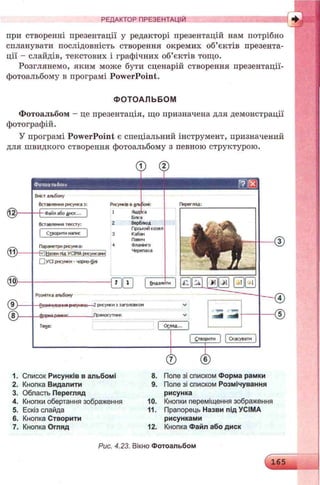 РЕДАКТОР ПРЕЗЕНТАЦІЙ
при створенні презентації у редакторі презентацій нам потрібно
спланувати послідовність створення окремих об’єктів презента­
ції - слайдів, текстових і графічних об’єктів тощо.
Розглянемо, яким може бути сценарій створення презентації-
фотоальбому в програмі PowerPoint.
ФО ТОАЛЬБОМ
Фотоальбом - це презентація, що призначена для демонстрації
фотографій.
У програмі PowerPoint є спеціальний інструмент, призначений
для швидкого створення фотоальбому з певною структурою.
© -
@ > -
® -
Фотоальбом
Вмістальбому
Вставленнярисунка у .
- Файлабо n fK K . ..
Рисунків вальЗоні:
1 Ящірка
Вставлення тексту:
І Створитинапис |
Параметририсунка:
- 0 (назвипід УСІМАрисумсаии
0 УСІрисунки - чорно-фга
Білка
Верблюд
Гірськийкоэел
Кабан
Павич
Фллтнго
Черепаха
- а ш
Розмткаальбому
Розиічуоаіч * рисунка:—2рису»си 5їаголовком
Дюрмлp.w ir „Прямокутник
Тема:
1. Список Рисунків в альбомі
2. Кнопка Видалити
3. Область Перегляд
4. Кнопки обертання зображення
5. Ескіз слайда
6. Кнопка Створити
7. Кнопка Огляд
8. Поле зі списком Форма рамки
9. Поле зі списком Розмічування
рисунка
10. Кнопки переміщення зображення
11. Прапорець Назви під УСІМА
рисунками
12. Кнопка Файл або диск
Перегляд:
Рис. 4.23. Вікно Фотоальбом
 