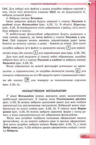 Ctrl. Для вибору всіх файлів з папки потрібно вибрати перший з
них, після чого натиснути клавішу Shift та, не відпускаючи її,
вибрати останній файл.
4. Вибрати кнопку Вставити.
Імена вибраних файлів будуть виведені у списку Рисунків в
альбомі вікна Фотоальбом (рис. 4.23, 1). В області Перегляд
(рис. 4.23, 3) відобразиться ескіз зображення з файлу, ім’я якого
буде вибрано в списку.
У майбутньому фотоальбомі зображення будуть розміщені в
тому самому порядку, як імена файлів у списку Рисунків в аль­
бомі. Цей порядок можна змінити, перемістивши деякі імена
ближче до початку списку, а деякі - ближче до кінця. Для цього
потрібно вибрати ім’я файлу та натиснути кнопку [ * | для перемі­
щення вгору або кнопку [Т] для переміщення вниз (рис. 4.23, 10).
Для того щоб видалити зі списку зайве зображення, потрібно
вибрати його ім’я у списку Рисунків в альбомі та вибрати кнопку
Видалити (рис. 4.23, 2).
Якщо зображення на деякій фотографії розміщено не верти-
РЕДАКТОР ПРЕЗЕНТАЦІЙ
І І длякально, а горизонтально, то потрібно натиснути кнопку
повороту зображення на кут 90 градусів проти годинникової стріл
ки або кнопку для повороту за годинниковою стрілкою
(рис. 4.23, 4).
НАЛАШ ТУВАННЯ ФО ТОАЛЬБОМ У
У вікні Фотоальбом можна виконати деякі налаштування
майбутньої презентації. У списку поля Розмічування рисунка
(рис. 4.23, 9) можна вибрати однаковий макет для всіх слайдів
презентації (за виключенням титульного). Вибраний макет відо­
бразиться на ескізі слайда (рис. 4.23, 5). У списку поля Форма
рамки (рис. 4.23, 8) можна вибрати однакову форму і колір ра­
мок, у яких знаходитимуться всі зображення фотоальбому.
Якщо вам потрібно підібрати кольорове оформлення вашого
фотоальбому, то ви можете вибрати один із зразків оформлення.
Для цього потрібно вибрати кнопку Огляд (рис. 4.23, 7), у вікні
Вибір теми (рис. 4.25) вибрати зразок оформлення слайдів і кноп­
ку Вибрати.
167
 