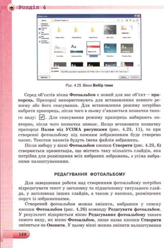 Розділ 4
Ииофtvі-м
О пт Гисдап therm I? v <jf -A X і ill*
ними» Л
* « н м « ( * П и п С А п lh«e*Of*(t» ТЫмсРсх** Лр*тИі*і. ДфМ Ота
л Сжітст ______^ 9WMH«
*'« v
Т <>ма Тв»*іСУГіСЄіЛС*уи««і>із г*дір*»с»0 lew(M Jw-.'.doo,* >te*;, .p(ir>;e.dotx;, .«*ir;e potx;*.pp ^
I Эцммия -і [ Мс^Г"! I Ожѵит j
Рис. 4.25. Вікно Вибір теми
Серед об’єктів вікна Фотоальбом є новий для вас об’єкт - пра­
порець. Прапорці використовують для встановлення певного ре­
жиму або його скасування. Для встановлення режиму потрібно
вибрати прапорець, після чого в ньому з’являється позначка тако­
го виду: 0 . Для скасування режиму прапорець вибирають по­
вторно, після чого позначка зникає. Якщо встановити позначку
прапорця Назви під УСІМА рисунками (рис. 4.23, 11), то при
створенні фотоальбому під кожним зображенням буде створено
напис. Текстом написів будуть імена файлів зображень.
Після вибору у вікні Фотоальбом кнопки Створити (рис. 4.23, 6)
створюється презентація, що містить таку кількість слайдів, яка
потрібна для розміщення всіх вибраних зображень, з усіма вибра­
ними налаштуваннями.
РЕДАГУВАННЯ ФО ТОАЛЬБОМ У
Для завершення роботи над створенням фотоальбому потрібно
відредагувати текст у заголовку та підзаголовку титульного слай­
да, у заголовках інших слайдів, а також у написах, розміщених
поруч із зображеннями.
Створений фотоальбом можна змінити, вибравши у списку
кнопки Фотоальбом (рис. 4.26) команду Редагувати фотоальбом.
У результаті відкриється вікно Редагування фотоальбому такого
самого виду, як вікно Фотоальбом, лише назва кнопки Створити
зміниться на Оновити. У цьому вікні можна змінити налаштування
 