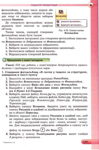 РЕДАКТОР ПРЕЗЕНТАЦІЙ 4
Фотоальбом1
утворити фотоальбом...
Редагувати фотоальбом....
фотоальбому, у тому числі додати або
видалити зображення, змінити їх поря­
док тощо та зберегти зміни вибором
кнопки Оновити.
До створеного фотоальбому можна
додавати інші текстові та графічні
об’єкти. 0 . „
_ . „ Рис. 4.26. Список кнопки
Таким чином, сценарій створення Фотоальбом
фотоальбому може бути таким:
1. Застосувати інструмент для створення фотоальбому (викона­
ти Вставлення => Зображення => Фотоальбом).
2. Вибрати та впорядкувати зображення.
3. Вибрати макет слайдів та оформлення презентації.
4. Застосувати вибрані налаштування.
5. Відредагувати створений фотоальбом.
ЇІ Працюємо з комп’ютвршг'
Увага! Під час роботи з комп’ютером дотримуйтеся правил
безпеки і санітарно-гігієнічних норм.
1. С творення ф отоальбом у «В гостя х у тварин» за с тр уктур о ю ,
навед еною в те ксті пун кту
1. Запустіть на виконання програму PowerPoint.
2. Виконайте Вставлення => Зображення => Фотоальбом.
3. Виберіть кнопку Файл або диск у вікні Фотоальбом.
4. Відкрийте у вікні Вставлення нових рисунків папку Роз­
діл 4Пункт 4.5Тварини.
5. Виберіть значок файлу E m K a .jp g та, утримуючи натиснутою
клавішу Ctrl, виберіть значки файлів Ka6an.jpg, Bepблюд.jpg,
Гірський козел.jpg, 0AaMimo.jpg, naeu4.jpg, Ящ ірка-jpg,
4epenaxa.jpg.
6. Виберіть кнопку Вставити. Зверніть увагу на заповнення
списку Рисунків в альбомі та відображення ескізу зображен­
ня в області Перегляд.
7. Змініть порядок імен у списку Рисунків в альбомі так, щоб
на перших двох зображеннях були білка та кабан, наступ­
ні - верблюд і гірський козел, далі - птахи, останні - плазу­
ни. Для впорядкування зображень вибирайте в списку ім’я
файлу та кнопки Вгору И або Вниз ш
8. Виберіть у списку Розмічування рисунка макет слайдів
2 рисунки з заголовком.
7 Інформатика. 5 кл. 169
 