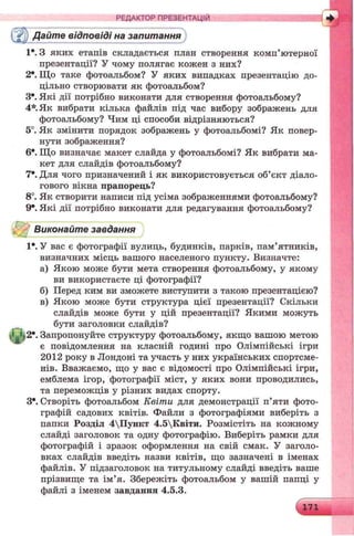Дайте відповіді на запитання
1*. З яких етапів складається план створення комп’ютерної
презентації? У чому полягає кожен з них?
2*. Що таке фотоальбом? У яких випадках презентацію до­
цільно створювати як фотоальбом?
З*. Які дії потрібно виконати для створення фотоальбому?
4* Як вибрати кілька файлів під час вибору зображень для
фотоальбому? Чим ці способи відрізняються?
5°. Як змінити порядок зображень у фотоальбомі? Як повер­
нути зображення?
6е. Що визначає макет слайда у фотоальбомі? Як вибрати ма­
кет для слайдів фотоальбому?
7*. Для чого призначений і як використовується об’єкт діало­
гового вікна прапорець?
8°. Як створити написи під усіма зображеннями фотоальбому?
9*. Які дії потрібно виконати для редагування фотоальбому?
Виконайте завдання
1*. У вас є фотографії вулиць, будинків, парків, пам’ятників,
визначних місць вашого населеного пункту. Визначте:
а) Якою може бути мета створення фотоальбому, у якому
ви використаєте ці фотографії?
б) Перед ким ви зможете виступити з такою презентацією?
в) Якою може бути структура цієї презентації? Скільки
слайдів може бути у цій презентації? Якими можуть
бути заголовки слайдів?
2е. Запропонуйте структуру фотоальбому, якщо вашою метою
є повідомлення на класній годині про Олімпійські ігри
2012 року в Лондоні та участь у них українських спортсме­
нів. Вважаємо, що у вас є відомості про Олімпійські ігри,
емблема ігор, фотографії міст, у яких вони проводились,
та переможців у різних видах спорту.
З*. Створіть фотоальбом Квіти для демонстрації п’яти фото­
графій садових квітів. Файли з фотографіями виберіть з
папки Розділ 4Пункт 4.5Квіти. Розмістіть на кожному
слайді заголовок та одну фотографію. Виберіть рамки для
фотографій і зразок оформлення на свій смак. У заголо­
вках слайдів введіть назви квітів, що зазначені в іменах
файлів. У підзаголовок на титульному слайді введіть ваше
прізвище та ім’я. Збережіть фотоальбом у вашій папці у
файлі з іменем завдання 4.5.3.
РЕДАКТОР ПРЕЗЕНТАЦІЙ
 