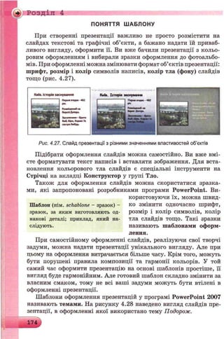 Розділ 4
ПОНЯТТЯ Ш АБЛОНУ
При створенні презентації важливо не просто розмістити на
слайдах текстові та графічні об’єкти, а бажано надати їй приваб­
ливого вигляду, оформити її. Ви вже бачили презентації з кольо­
ровим оформленням і вибирали зразки оформлення до фотоальбо­
мів. При оформленні можна змінювати формат об’єктів презентації:
шрифт, розмір і колір символів написів, колір тла (фону) слайдів
тощо (рис. 4.27).
Рис. 4.27. Слайд презентації з різними значеннями властивостей об’єктів
Підібрати оформлення слайдів можна самостійно. Ви вже вмі­
єте форматувати текст написів і вставляти зображення. Для вста­
новлення кольорового тла слайдів є спеціальні інструменти на
Стрічці на вкладці Конструктор у групі Тло.
Також для оформлення слайдів можна скористатися зразка­
ми, які запропоновані розробниками програми PowerPoint. Ви­
користовуючи їх, можна швид-
Шаблоп (нім. schablone - зразок) - ко змінити одночасно шрифт,
зразок, за яким виготовляють од- розмір і колір символів, колір
накові деталі; приклад, який на- тла слайдів тощо. Такі зразки
слідують. називають шаблонами оформ­
лення.
При самостійному оформленні слайдів, реалізуючи свої творчі
задуми, можна надати презентації унікального вигляду. Але при
цьому на оформлення витрачається більше часу. Крім того, можуть
бути порушені правила композиції та гармонії кольорів. У той
самий час оформити презентацію на основі шаблонів простіше, її
вигляд буде гармонійним. Але готовий шаблон складно змінити за
власним смаком, тому не всі ваші задуми можуть бути втілені в
оформленні презентації.
Шаблони оформлення презентацій у програмі PowerPoint 2007
називають темами. На рисунку 4.28 наведено вигляд слайдів пре­
зентації, в оформленні якої використано тему Подорож.
174
 
