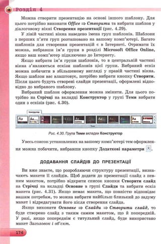Розділ 4
Можна створити презентацію на основі іншого шаблону. Для
цього потрібно виконати Office => Створити та вибрати шаблон у
діалоговому вікні Створення презентації (рис. 4.29).
У лівій частині вікна наведено імена груп шаблонів. Шаблони
з перших п’яти груп розташовано на вашому комп’ютері. Багато
шаблонів для створення презентацій є в Інтернеті. Отримати їх
можна, вибравши ім’я групи в розділі Microsoft Office Online,
якщо ваш комп’ютер підключено до Інтернету.
Якщо вибрати ім’я групи шаблонів, то в центральній частині
вікна з’являються ескізи шаблонів цієї групи. Вибраний ескіз
можна побачити в збільшеному вигляді у правій частині вікна.
Якщо шаблон вас влаштовує, потрібно вибрати кнопку Створити.
Після цього будуть створені слайди презентації, оформлені відпо­
відно до вибраного шаблону.
Вибраний шаблон оформлення можна змінити. Для цього по­
трібно на Стрічці на вкладці Конструктор у групі Теми вибрати
один з ескізів (рис. 4.30).
• o -rrp j.tw
T tw
Рис. 4.30. Група Теми вкладки Конструктор
Увесь список установлених на вашому комп’ютері тем оформлен­
ня можна побачити, вибравши кнопку Додаткові параметри ’ .
ДО ДАВАННЯ СЛАЙДІВ ДО ПРЕЗЕНТАЦІЇ
Ви вже знаєте, що розробляючи структуру презентації, визна­
чають макети її слайдів. Щоб додати до презентації слайд з пев­
ним макетом, потрібно відкрити список кнопки Створити слайд
на Стрічці на вкладці Основне в групі Слайди та вибрати ескіз
макета (рис. 4.31). Якщо немає макета, що повністю відповідає
вашим потребам, то можна вибрати найбільш близький до задуму
макет і відредагувати його після створення слайда.
Якщо виконати Основне => Слайди => Створити слайд, то
буде створено слайд з таким самим макетом, що й попередній.
У разі, якщо попереднім є титульний слайд, буде використано
макет Заголовок і об’єкт.
 